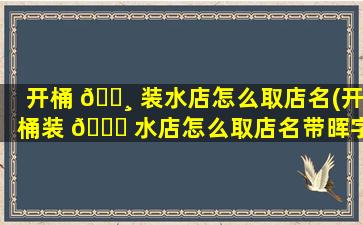开桶 🌸 装水店怎么取店名(开桶装 🐘 水店怎么取店名带晖字)